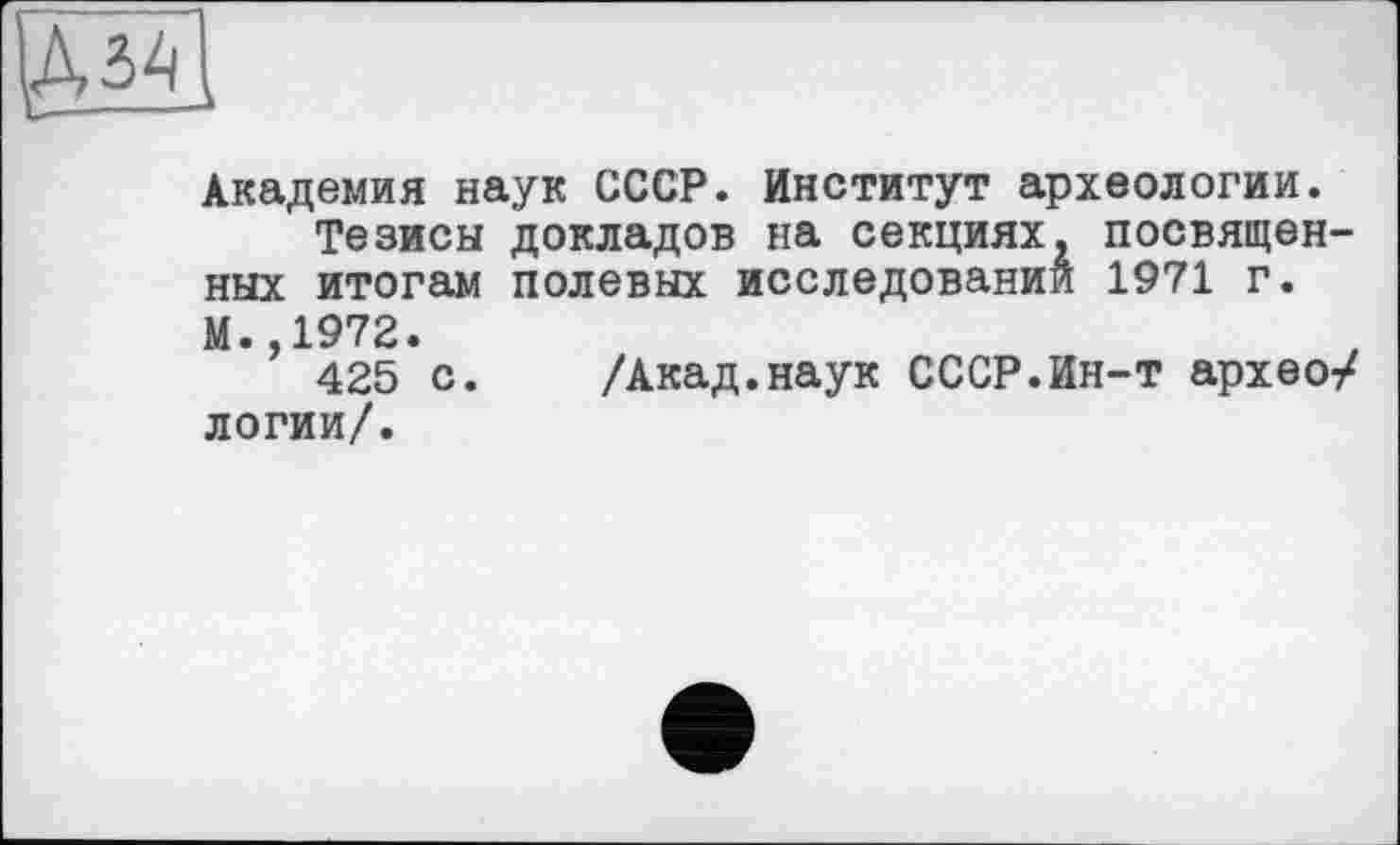 ﻿Академия наук СССР. Институт археологии.
Тезисы докладов на секциях, посвященных итогам полевых исследовании 1971 г. М. 1972.
*’ 425 с. /Акад.наук СССР.Ин-т архео/ логии/.